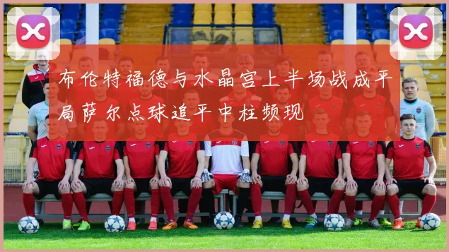 布伦特福德与水晶宫上半场战成平局萨尔点球追平中柱频现