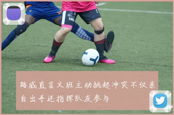 路威直言文班主动挑起冲突不仅亲自出手还指挥队友参与