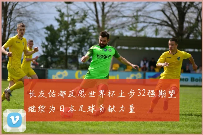 长友佑都反思世界杯止步32强期望继续为日本足球贡献力量