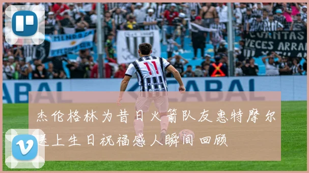 杰伦格林为昔日火箭队友惠特摩尔送上生日祝福感人瞬间回顾