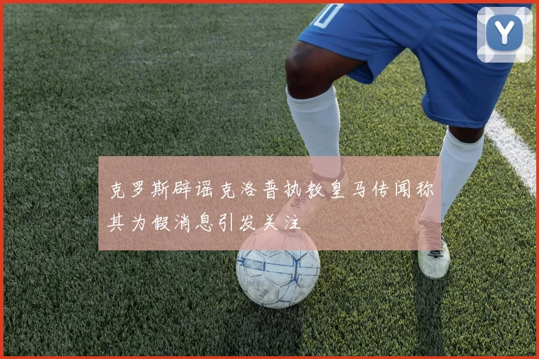 克罗斯辟谣克洛普执教皇马传闻称其为假消息引发关注