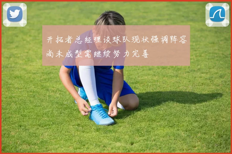 开拓者总经理谈球队现状强调阵容尚未成型需继续努力完善