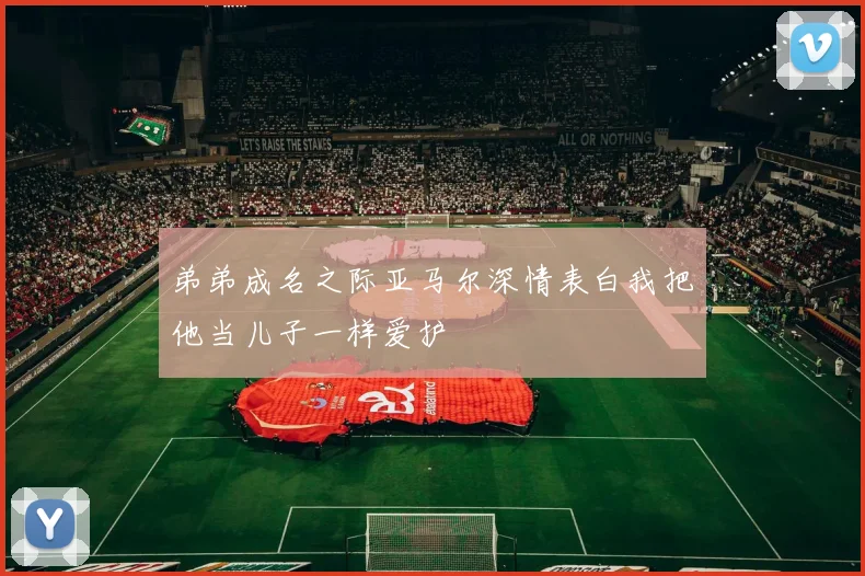 弟弟成名之际亚马尔深情表白我把他当儿子一样爱护