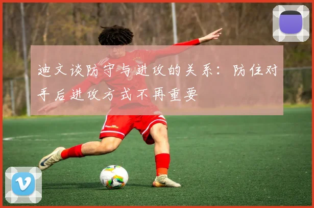 迪文谈防守与进攻的关系：防住对手后进攻方式不再重要