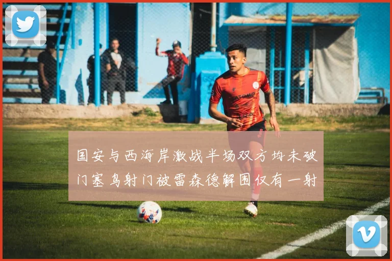 国安与西海岸激战半场双方均未破门塞鸟射门被雷森德解围仅有一射正