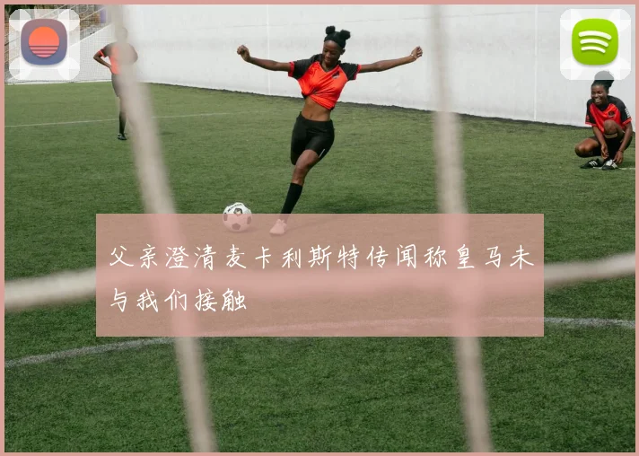 父亲澄清麦卡利斯特传闻称皇马未与我们接触