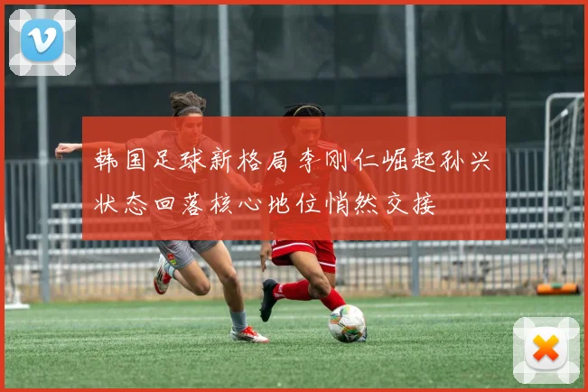 韩国足球新格局李刚仁崛起孙兴慜状态回落核心地位悄然交接