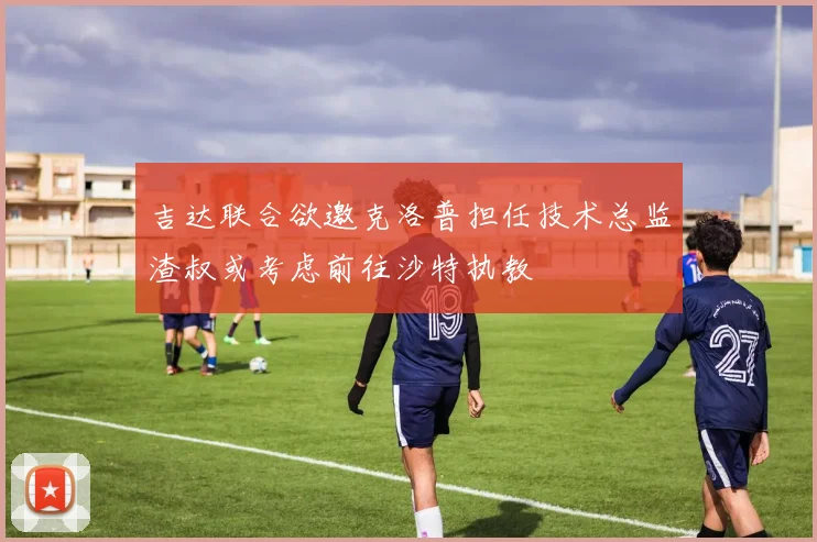吉达联合欲邀克洛普担任技术总监渣叔或考虑前往沙特执教