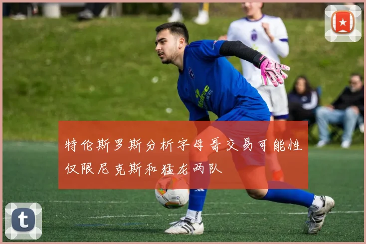 特伦斯罗斯分析字母哥交易可能性仅限尼克斯和猛龙两队