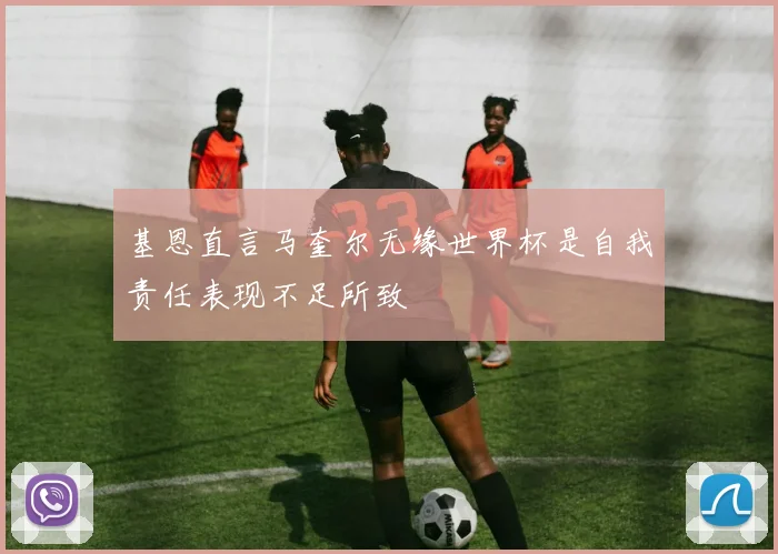 基恩直言马奎尔无缘世界杯是自我责任表现不足所致