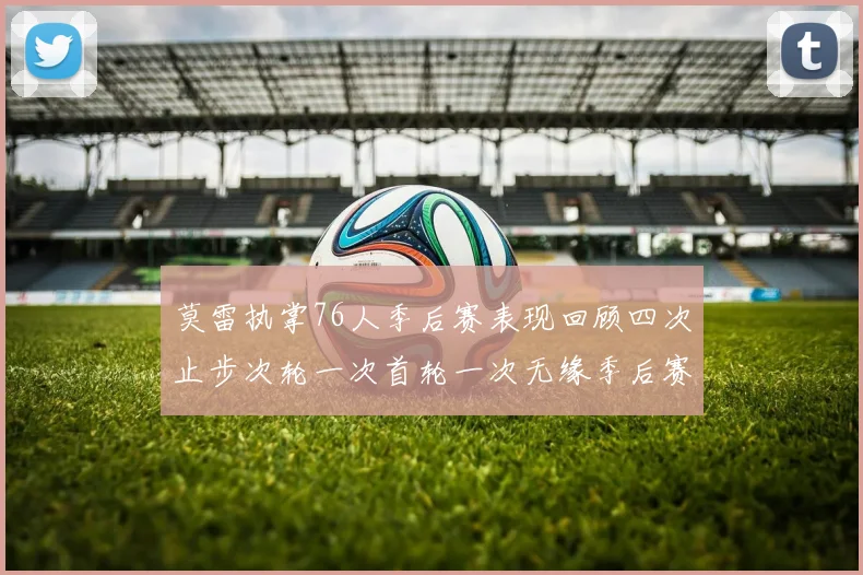 莫雷执掌76人季后赛表现回顾四次止步次轮一次首轮一次无缘季后赛