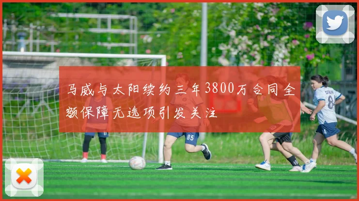 马威与太阳续约三年3800万合同全额保障无选项引发关注