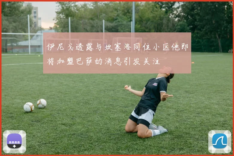 伊尼戈透露与坎塞洛同住小区他即将加盟巴萨的消息引发关注