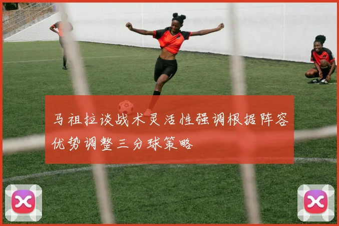 马祖拉谈战术灵活性强调根据阵容优势调整三分球策略