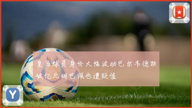皇马球员身价大幅波动巴尔韦德跌破亿元姆巴佩也遭贬值