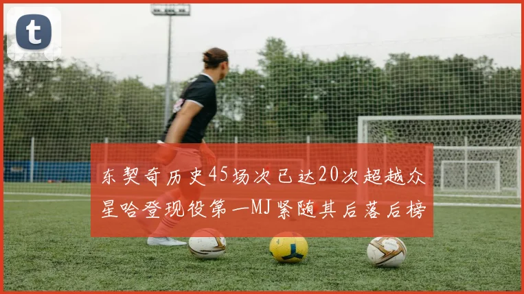 东契奇历史45场次已达20次超越众星哈登现役第一MJ紧随其后落后榜首100场