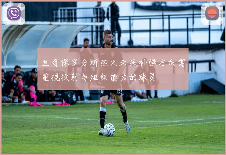 里奇保罗分析热火未来补强方向需重视投射与组织能力的球员