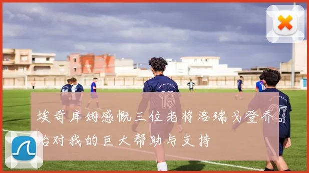 埃奇库姆感慨三位老将洛瑞戈登乔治对我的巨大帮助与支持