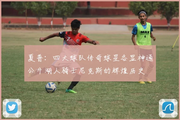 夏普：四大球队传奇球星各显神通公牛湖人骑士尼克斯的辉煌历史