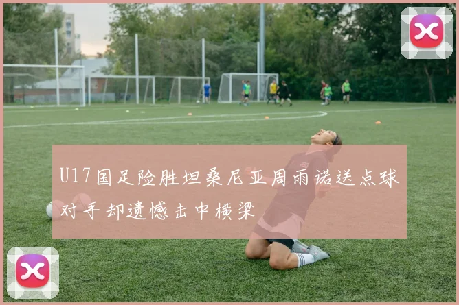 U17国足险胜坦桑尼亚周雨诺送点球对手却遗憾击中横梁