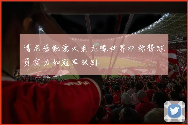 博尼感慨意大利无缘世界杯称赞球员实力如冠军级别