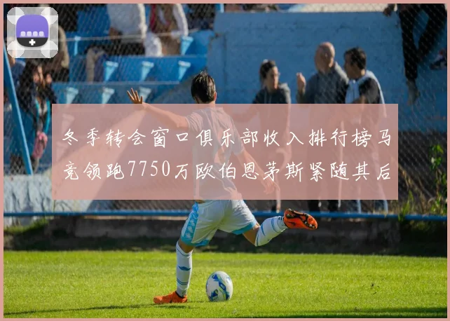 冬季转会窗口俱乐部收入排行榜马竞领跑7750万欧伯恩茅斯紧随其后7200万欧