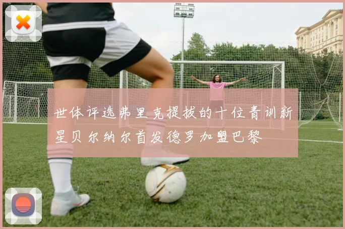世体评选弗里克提拔的十位青训新星贝尔纳尔首发德罗加盟巴黎