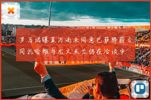 罗马诺曝莱万尚未同意巴萨降薪合同扎哈维与尤文米兰仍在洽谈中
